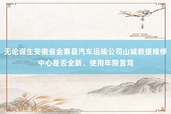 无论诞生安徽省金寨县汽车运输公司山城救援维修中心是否全新、使用年限詈骂