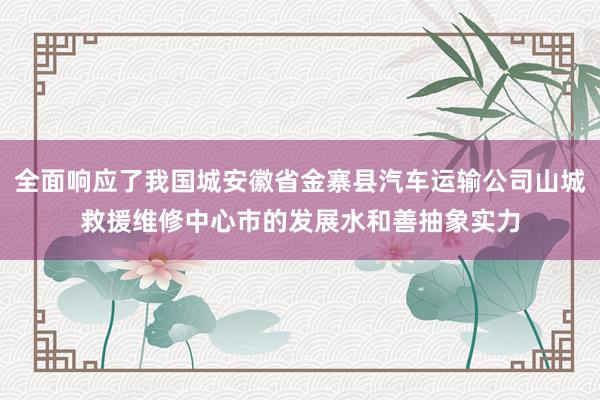 全面响应了我国城安徽省金寨县汽车运输公司山城救援维修中心市的发展水和善抽象实力