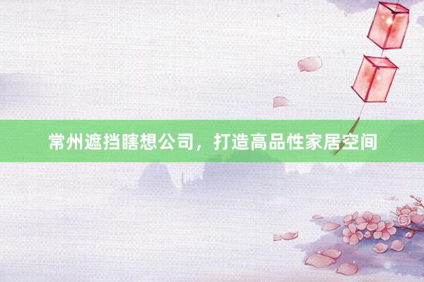 常州遮挡瞎想公司，打造高品性家居空间